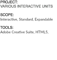 PROJECT: VARIOUS INTERACTIVE UNITS SCOPE: Interactive, Standard, Expandable TOOLS: Adobe Creative Suite, HTML5, 