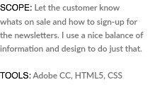 SCOPE: Let the customer know whats on sale and how to sign-up for the newsletters. I use a nice balance of information and design to do just that. TOOLS: Adobe CC, HTML5, CSS