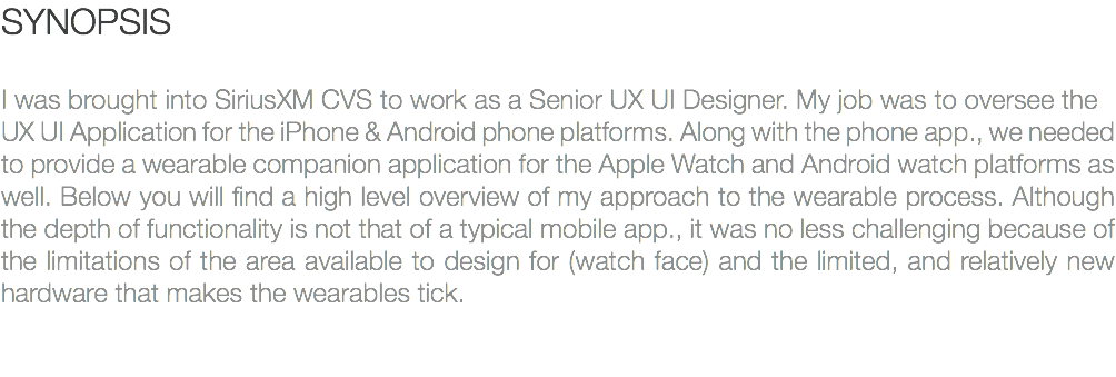 SYNOPSIS I was brought into SiriusXM CVS to work as a Senior UX UI Designer. My job was to oversee the UX UI Application for the iPhone & Android phone platforms. Along with the phone app., we needed to provide a wearable companion application for the Apple Watch and Android watch platforms as well. Below you will find a high level overview of my approach to the wearable process. Although the depth of functionality is not that of a typical mobile app., it was no less challenging because of the limitations of the area available to design for (watch face) and the limited, and relatively new hardware that makes the wearables tick. 