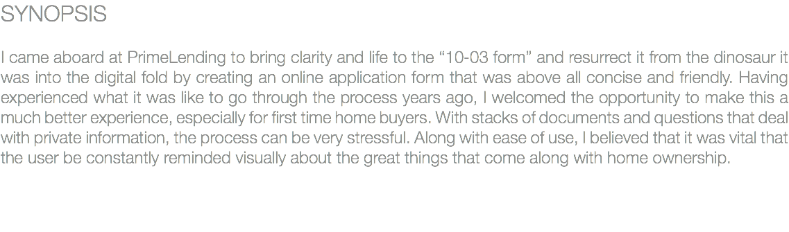 SYNOPSIS I came aboard at PrimeLending to bring clarity and life to the “10-03 form” and resurrect it from the dinosaur it was into the digital fold by creating an online application form that was above all concise and friendly. Having experienced what it was like to go through the process years ago, I welcomed the opportunity to make this a much better experience, especially for first time home buyers. With stacks of documents and questions that deal with private information, the process can be very stressful. Along with ease of use, I believed that it was vital that the user be constantly reminded visually about the great things that come along with home ownership. 