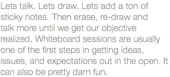 Lets talk. Lets draw. Lets add a ton of sticky notes. Then erase, re-draw and talk more until we get our objective realized. Whiteboard sessions are usually one of the first steps in getting ideas, issues, and expectations out in the open. It can also be pretty darn fun.