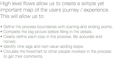 High level flows allow us to create a simple yet important map of the users journey / experience. This will allow us to: • Define the process boundaries with starting and ending points. • Complete the big picture before filling in the details. • Clearly define each step in the process. Be accurate and honest. • Identify time lags and non-value-adding steps. • Circulate the flowchart to other people involved in the process to get their comments. 