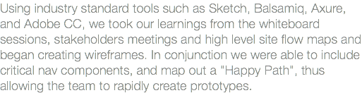 Using industry standard tools such as Sketch, Balsamiq, Axure, and Adobe CC, we took our learnings from the whiteboard sessions, stakeholders meetings and high level site flow maps and began creating wireframes. In conjunction we were able to include critical nav components, and map out a "Happy Path", thus allowing the team to rapidly create prototypes.