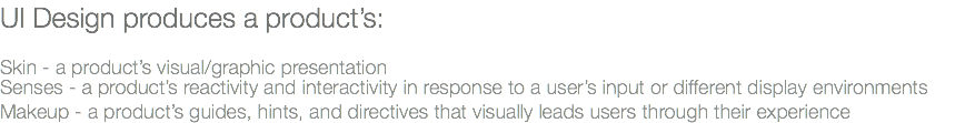 UI Design produces a product’s: Skin - a product’s visual/graphic presentation Senses - a product’s reactivity and interactivity in response to a user’s input or different display environments Makeup - a product’s guides, hints, and directives that visually leads users through their experience 