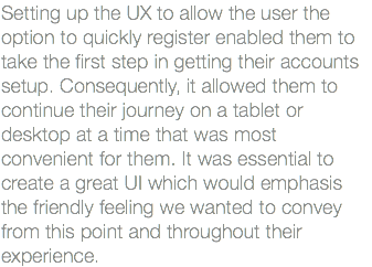 Setting up the UX to allow the user the option to quickly register enabled them to take the first step in getting their accounts setup. Consequently, it allowed them to continue their journey on a tablet or desktop at a time that was most convenient for them. It was essential to create a great UI which would emphasis the friendly feeling we wanted to convey from this point and throughout their experience.