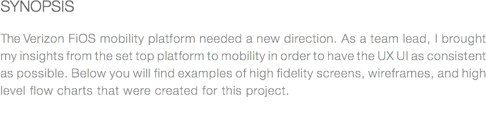 SYNOPSIS The Verizon FiOS mobility platform needed a new direction. As a team lead, I brought my insights from the set top platform to mobility in order to have the UX UI as consistent as possible. Below you will find examples of high fidelity screens, wireframes, and high level flow charts that were created for this project.